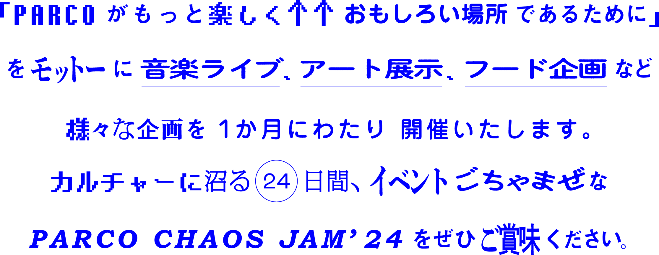 「PARCOがもっと楽しく↑↑おもしろい場所であるために」をモットーに音楽ライブ、アート展示、フード企画など様々な企画を1か月にわたり開催いたします。カルチャーに沼る24日間、イベントごちゃまぜなPARCO CHAOS JAM'24をぜひご賞味ください。