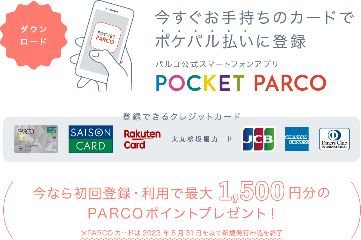 今すぐお手持ちのカードでポケパル払いに登録 パルコ公式スマートフォンアプリ POCKET PARCO 今なら初回登録・利用で最大1,500円分のPARCOポイントプレゼント！ ※PARCOカード新規入会の場合は最大2,000円分